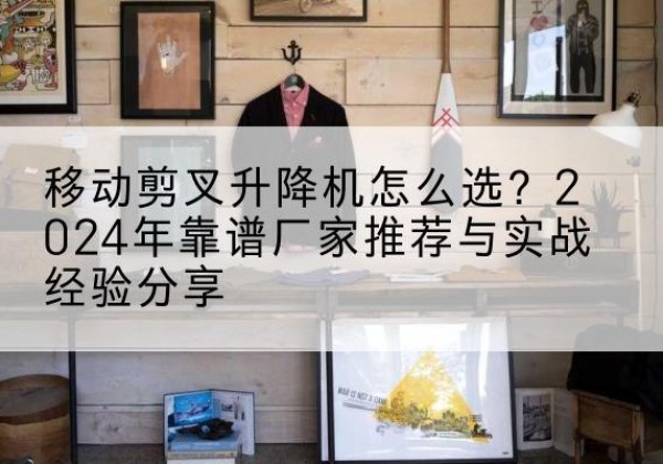 新华升降平台厂家推荐-移动剪叉升降机怎么选？2024年靠谱厂家推荐与实战经验分享
