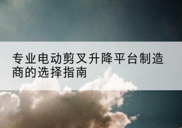 新华电动剪叉升降平台厂家-专业电动剪叉升降平台制造商的选择指南